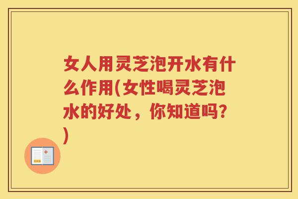 女人用灵芝泡开水有什么作用(女性喝灵芝泡水的好处，你知道吗？)