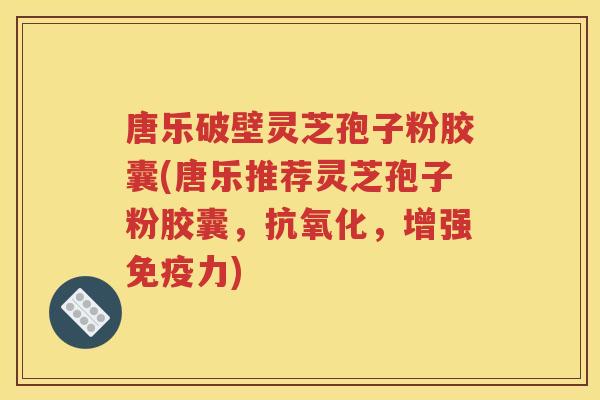 唐乐破壁灵芝孢子粉胶囊(唐乐推荐灵芝孢子粉胶囊，，增强免疫力)