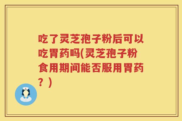 吃了灵芝孢子粉后可以吃胃药吗(灵芝孢子粉食用期间能否服用胃药？)