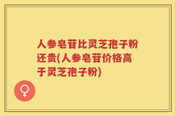 人参皂苷比灵芝孢子粉还贵(人参皂苷价格高于灵芝孢子粉)