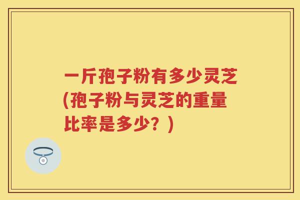 一斤孢子粉有多少灵芝(孢子粉与灵芝的重量比率是多少?) 一斤孢子粉有多少灵芝(孢子粉与灵芝的重量比率是多少?)