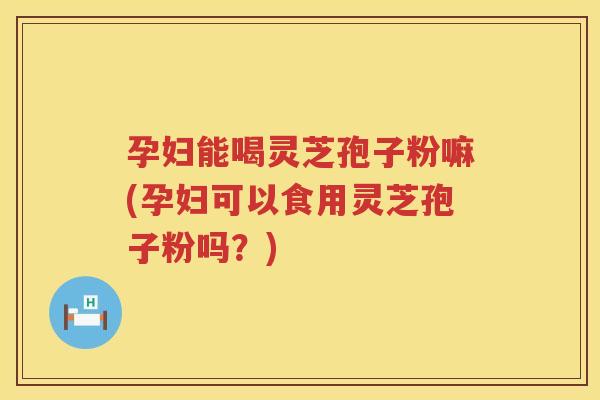 孕妇能喝灵芝孢子粉嘛(孕妇可以食用灵芝孢子粉吗？)