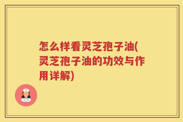 怎么样看灵芝孢子油(灵芝孢子油的功效与作用详解)