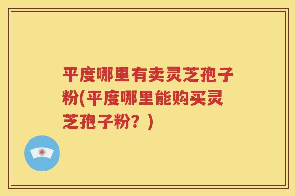平度哪里有卖灵芝孢子粉(平度哪里能购买灵芝孢子粉？)