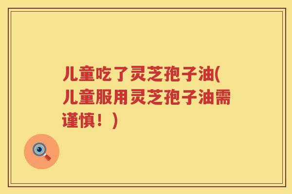儿童吃了灵芝孢子油(儿童服用灵芝孢子油需谨慎！)