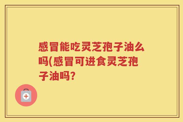 能吃灵芝孢子油么吗(可进食灵芝孢子油吗？