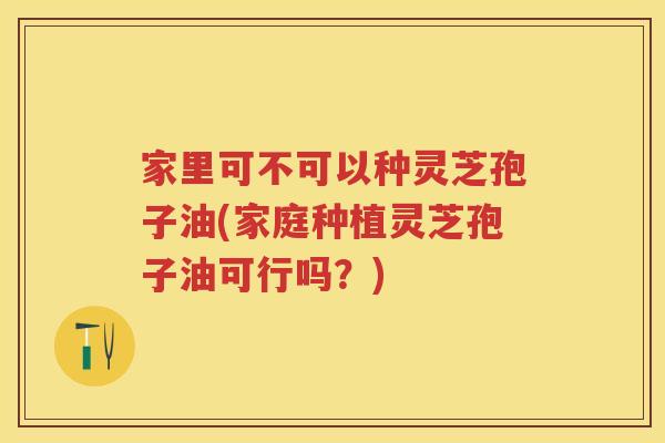 家里可不可以种灵芝孢子油(家庭种植灵芝孢子油可行吗？)