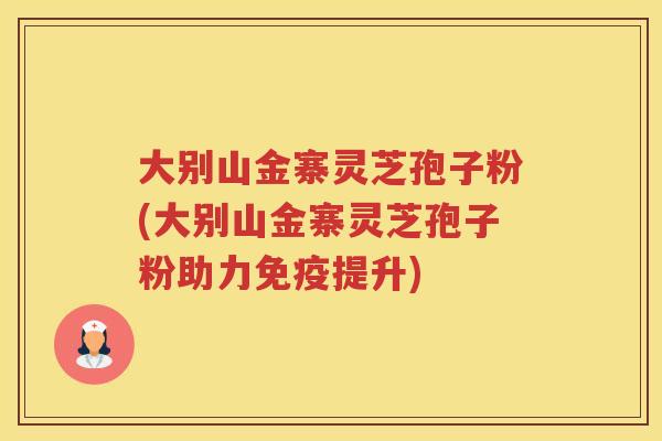 大别山金寨灵芝孢子粉(大别山金寨灵芝孢子粉助力免疫提升)