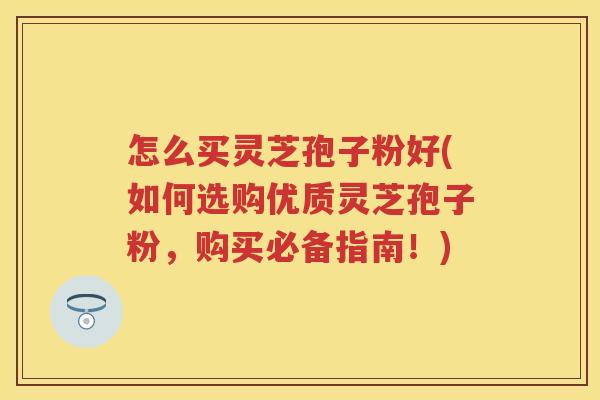 怎么买灵芝孢子粉好(如何选购优质灵芝孢子粉，购买必备指南！)