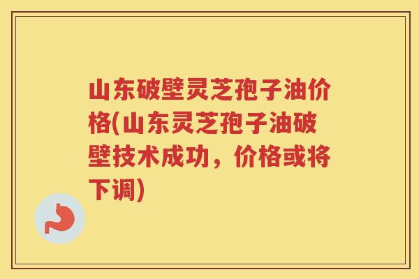 山东破壁灵芝孢子油价格(山东灵芝孢子油破壁技术成功，价格或将下调)