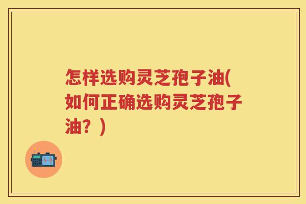 怎样选购灵芝孢子油(如何正确选购灵芝孢子油？)