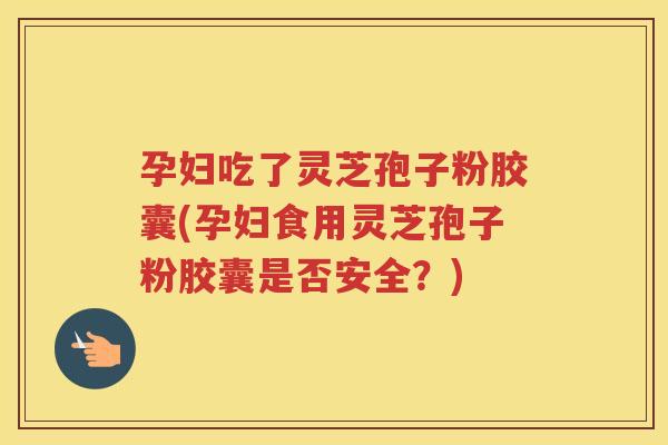孕妇吃了灵芝孢子粉胶囊(孕妇食用灵芝孢子粉胶囊是否安全？)