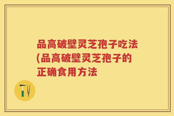 品高破壁灵芝孢子吃法(品高破壁灵芝孢子的正确食用方法