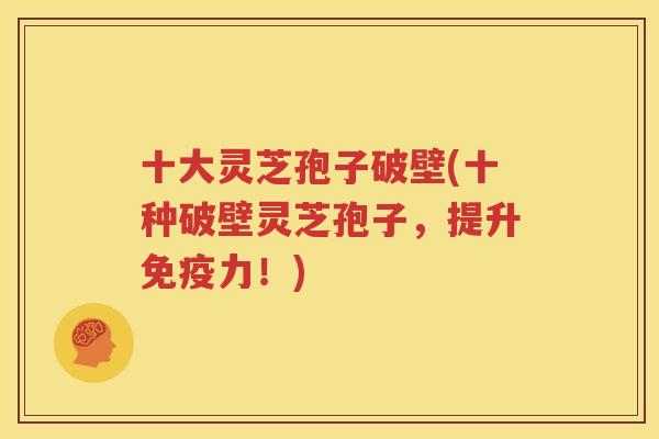 十大灵芝孢子破壁(十种破壁灵芝孢子，提升免疫力！)