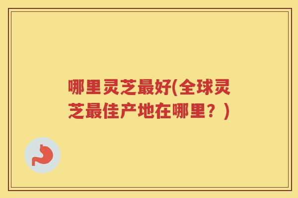 哪里灵芝好(全球灵芝佳产地在哪里？)