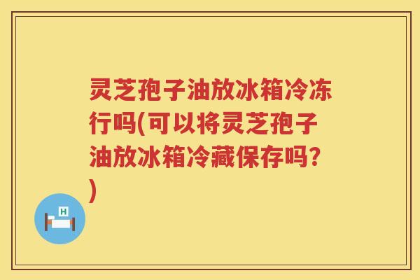 灵芝孢子油放冰箱冷冻行吗(可以将灵芝孢子油放冰箱冷藏保存吗？)