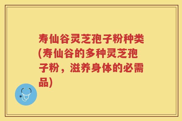 寿仙谷灵芝孢子粉种类(寿仙谷的多种灵芝孢子粉，滋养身体的必需品)