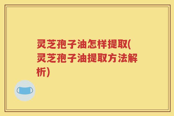 灵芝孢子油怎样提取(灵芝孢子油提取方法解析)