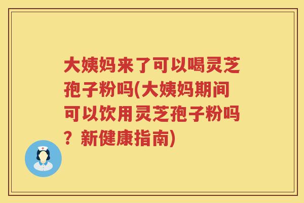 大姨妈来了可以喝灵芝孢子粉吗(大姨妈期间可以饮用灵芝孢子粉吗？新健康指南)