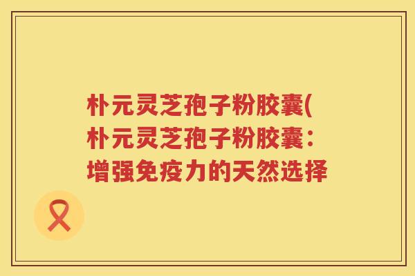 朴元灵芝孢子粉胶囊(朴元灵芝孢子粉胶囊：增强免疫力的天然选择