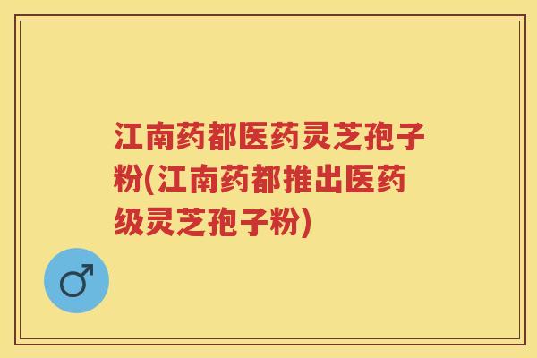 江南药都医药灵芝孢子粉(江南药都推出医药级灵芝孢子粉)