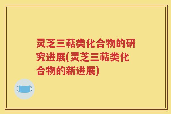 灵芝三萜类化合物的研究进展(灵芝三萜类化合物的新进展)