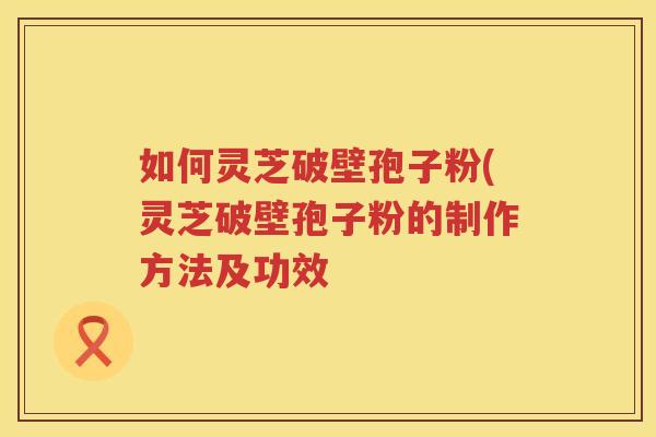 如何灵芝破壁孢子粉(灵芝破壁孢子粉的制作方法及功效