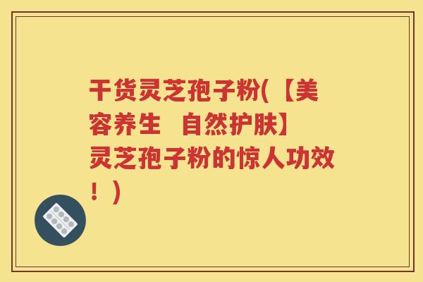 干货灵芝孢子粉(【美容养生  自然护肤】灵芝孢子粉的惊人功效！)