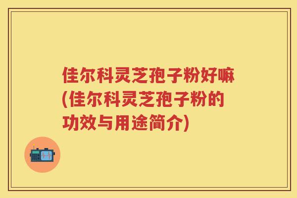 佳尔科灵芝孢子粉好嘛(佳尔科灵芝孢子粉的功效与用途简介)