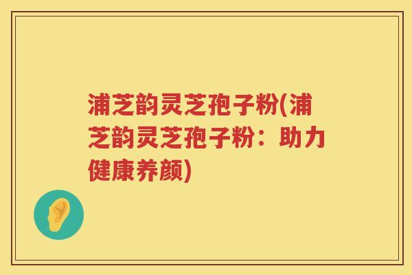 浦芝韵灵芝孢子粉(浦芝韵灵芝孢子粉:助力健康养颜) 浦芝韵灵芝孢子粉(浦芝韵灵芝孢子粉:助力健康养颜)