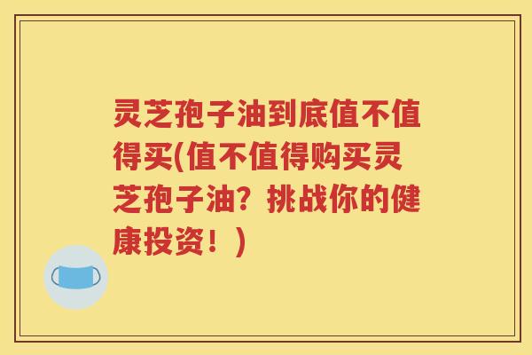 灵芝孢子油到底值不值得买(值不值得购买灵芝孢子油？挑战你的健康投资！)