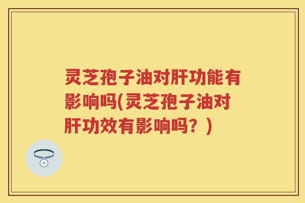 灵芝孢子油对功能有影响吗(灵芝孢子油对功效有影响吗？)