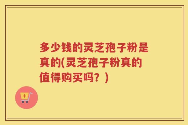 多少钱的灵芝孢子粉是真的(灵芝孢子粉真的值得购买吗？)