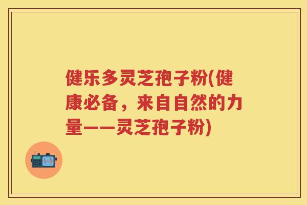 健乐多灵芝孢子粉(健康必备，来自自然的力量——灵芝孢子粉)