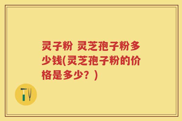 灵子粉 灵芝孢子粉多少钱(灵芝孢子粉的价格是多少？)
