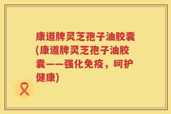 康道牌灵芝孢子油胶囊(康道牌灵芝孢子油胶囊——强化免疫，呵护健康)