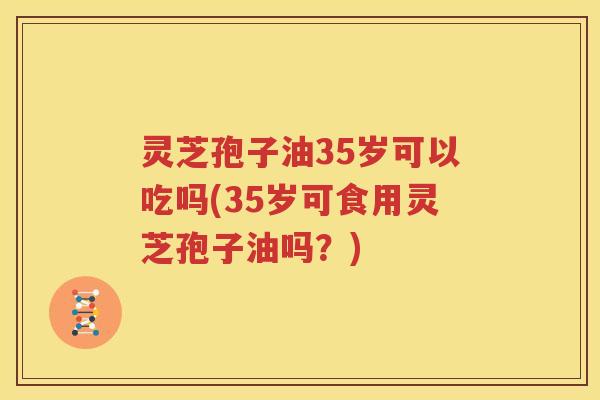 灵芝孢子油35岁可以吃吗(35岁可食用灵芝孢子油吗？)