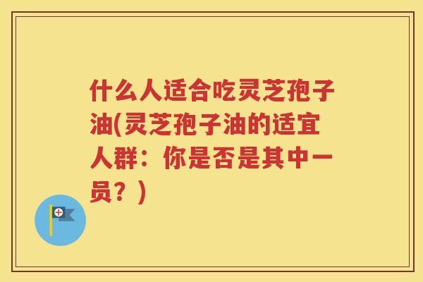 什么人适合吃灵芝孢子油(灵芝孢子油的适宜人群：你是否是其中一员？)