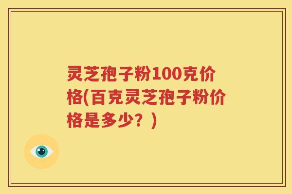 灵芝孢子粉100克价格(百克灵芝孢子粉价格是多少？)