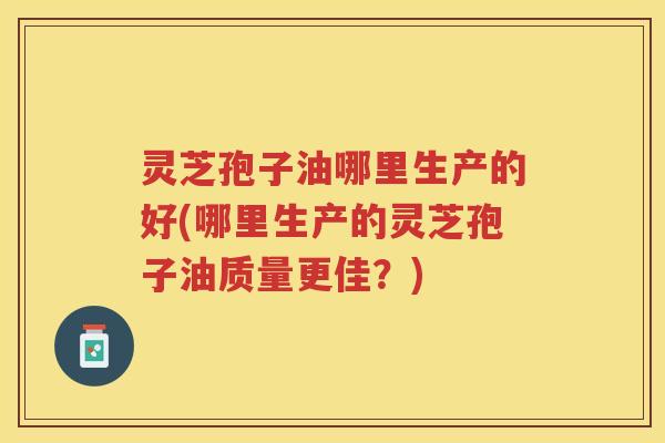 灵芝孢子油哪里生产的好(哪里生产的灵芝孢子油质量更佳？)