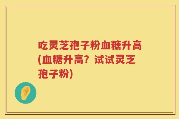 吃灵芝孢子粉升高(升高？试试灵芝孢子粉)