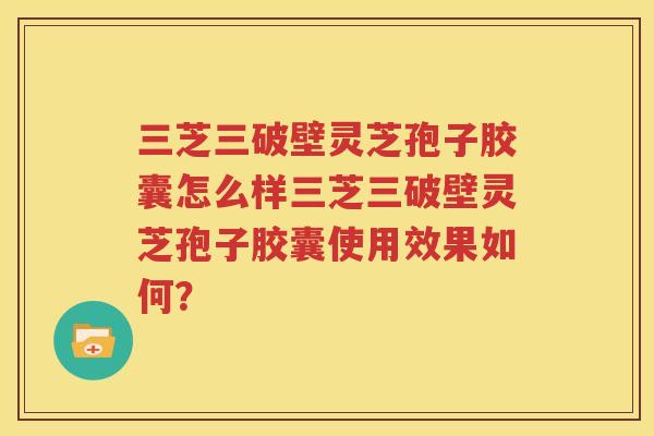 三芝三破壁灵芝孢子胶囊怎么样三芝三破壁灵芝孢子胶囊使用效果如何？