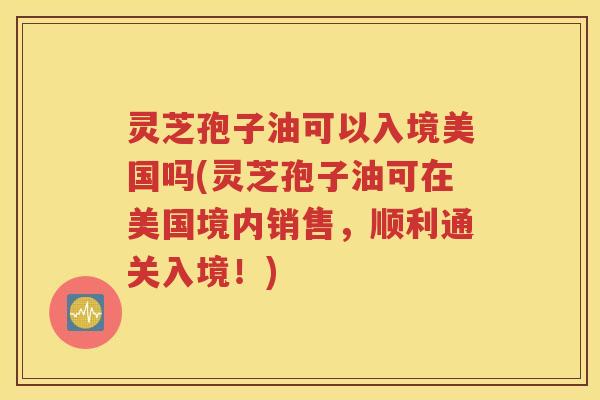 灵芝孢子油可以入境美国吗(灵芝孢子油可在美国境内销售，顺利通关入境！)