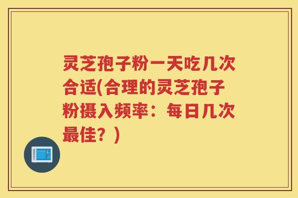 灵芝孢子粉一天吃几次合适(合理的灵芝孢子粉摄入频率：每日几次佳？)
