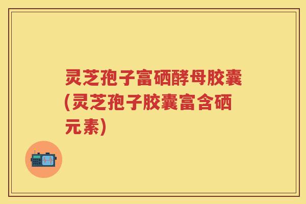 灵芝孢子富硒酵母胶囊(灵芝孢子胶囊富含硒元素)