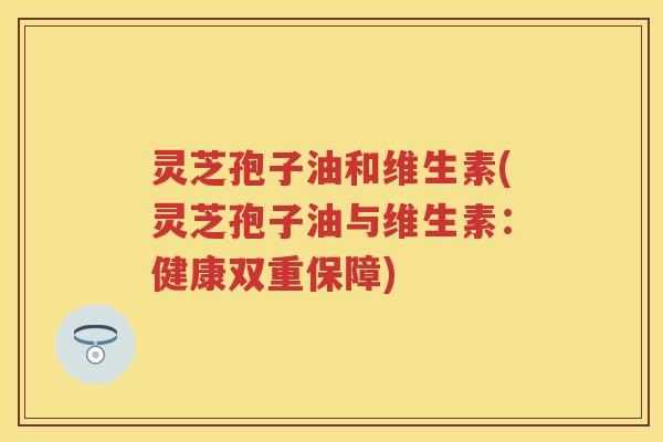 灵芝孢子油和维生素(灵芝孢子油与维生素：健康双重保障)