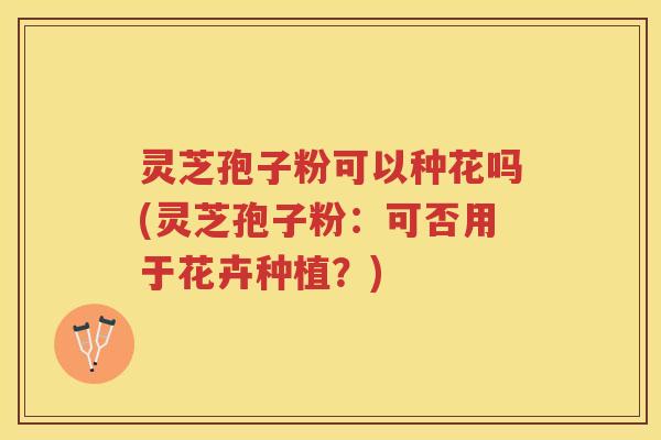 灵芝孢子粉可以种花吗(灵芝孢子粉：可否用于花卉种植？)