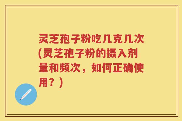 灵芝孢子粉吃几克几次(灵芝孢子粉的摄入剂量和频次，如何正确使用？)