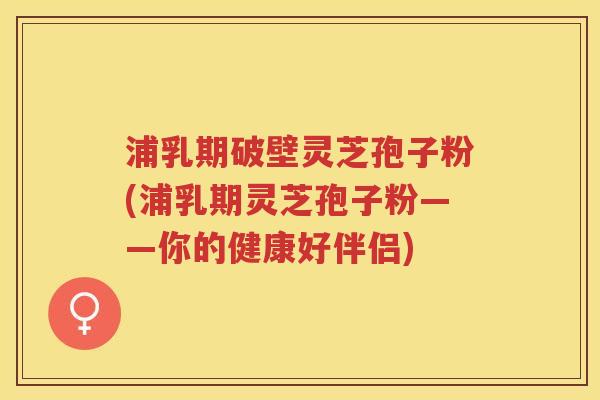 浦乳期破壁灵芝孢子粉(浦乳期灵芝孢子粉——你的健康好伴侣)