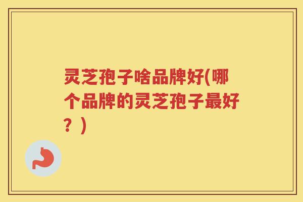 灵芝孢子啥品牌好(哪个品牌的灵芝孢子好？)